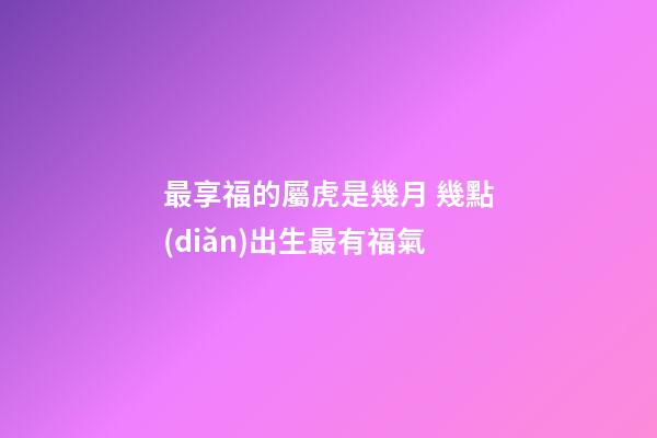 最享福的屬虎是幾月 幾點(diǎn)出生最有福氣
